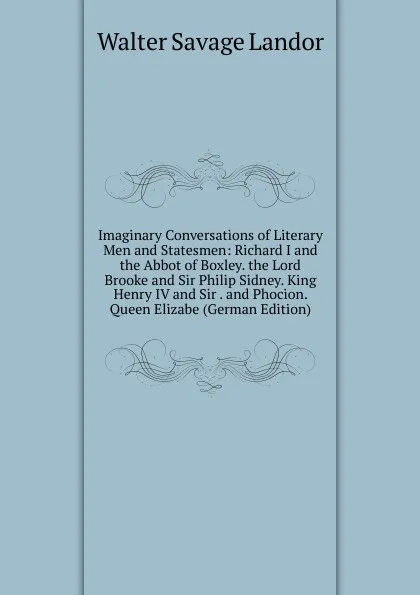 Обложка книги Imaginary Conversations of Literary Men and Statesmen: Richard I and the Abbot of Boxley. the Lord Brooke and Sir Philip Sidney. King Henry IV and Sir . and Phocion. Queen Elizabe (German Edition), Walter Savage Landor