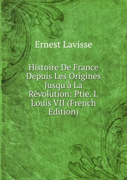 Обложка книги Histoire De France Depuis Les Origines Jusqu.a La Revolution: Ptie. I. Louis VII (French Edition), Ernest Lavisse