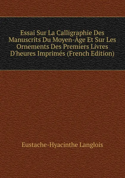 Обложка книги Essai Sur La Calligraphie Des Manuscrits Du Moyen-Age Et Sur Les Ornements Des Premiers Livres D.heures Imprimes (French Edition), Eustache-Hyacinthe Langlois