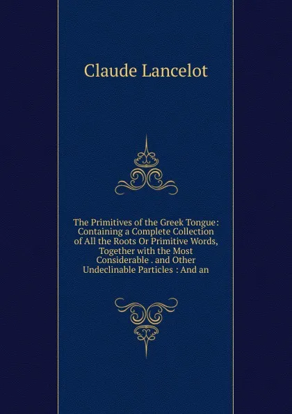 Обложка книги The Primitives of the Greek Tongue: Containing a Complete Collection of All the Roots Or Primitive Words, Together with the Most Considerable . and Other Undeclinable Particles : And an, Claude Lancelot