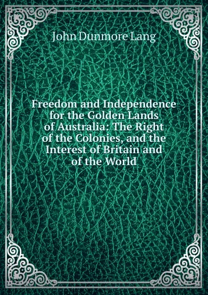 Обложка книги Freedom and Independence for the Golden Lands of Australia: The Right of the Colonies, and the Interest of Britain and of the World, John Dunmore Lang