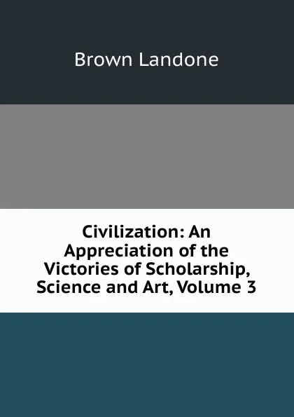 Обложка книги Civilization: An Appreciation of the Victories of Scholarship, Science and Art, Volume 3, Brown Landone