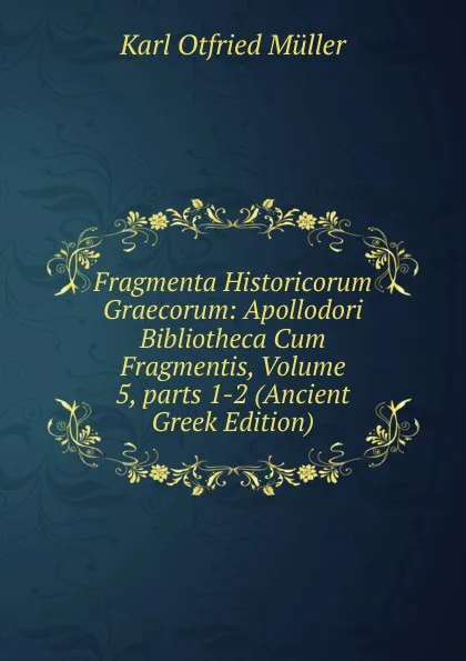 Обложка книги Fragmenta Historicorum Graecorum: Apollodori Bibliotheca Cum Fragmentis, Volume 5,.parts 1-2 (Ancient Greek Edition), Müller Karl Otfried