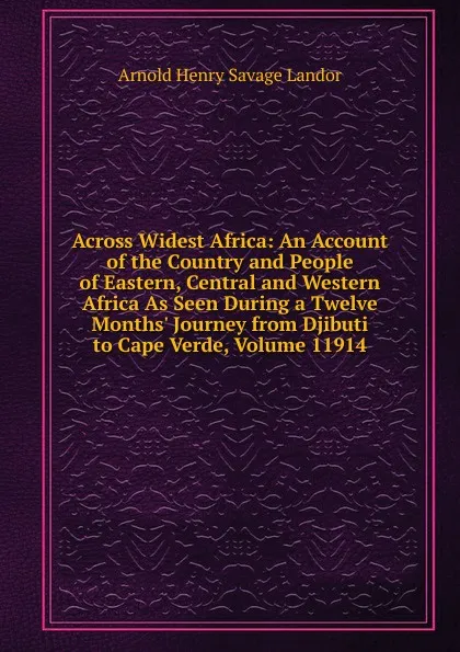 Обложка книги Across Widest Africa: An Account of the Country and People of Eastern, Central and Western Africa As Seen During a Twelve Months. Journey from Djibuti to Cape Verde, Volume 11914, Arnold Henry Savage Landor