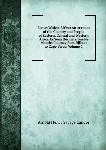 Обложка книги Across Widest Africa: An Account of the Country and People of Eastern, Central and Western Africa As Seen During a Twelve Months. Journey from Djibuti to Cape Verde, Volume 1, Arnold Henry Savage Landor