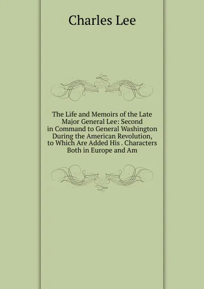 Обложка книги The Life and Memoirs of the Late Major General Lee: Second in Command to General Washington During the American Revolution, to Which Are Added His . Characters Both in Europe and Am, Charles Lee