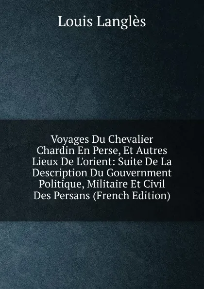 Обложка книги Voyages Du Chevalier Chardin En Perse, Et Autres Lieux De L.orient: Suite De La Description Du Gouvernment Politique, Militaire Et Civil Des Persans (French Edition), Louis Langlès