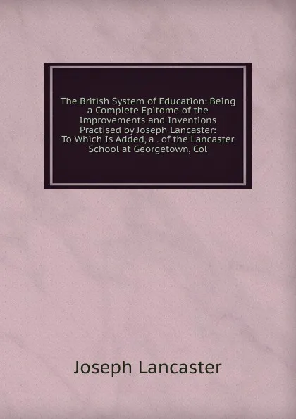 Обложка книги The British System of Education: Being a Complete Epitome of the Improvements and Inventions Practised by Joseph Lancaster: To Which Is Added, a . of the Lancaster School at Georgetown, Col, Joseph Lancaster