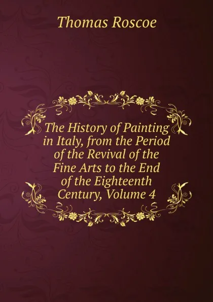 Обложка книги The History of Painting in Italy, from the Period of the Revival of the Fine Arts to the End of the Eighteenth Century, Volume 4, Thomas Roscoe