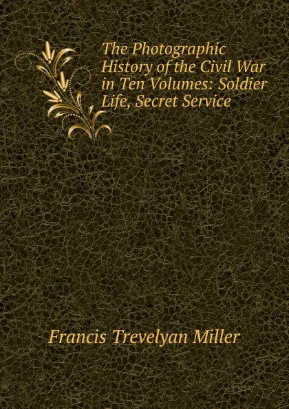 Обложка книги The Photographic History of the Civil War in Ten Volumes: Soldier Life, Secret Service, Francis Trevelyan Miller