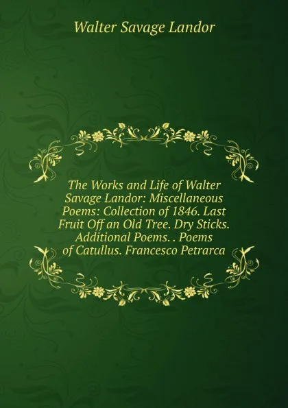 Обложка книги The Works and Life of Walter Savage Landor: Miscellaneous Poems: Collection of 1846. Last Fruit Off an Old Tree. Dry Sticks. Additional Poems. . Poems of Catullus. Francesco Petrarca, Walter Savage Landor