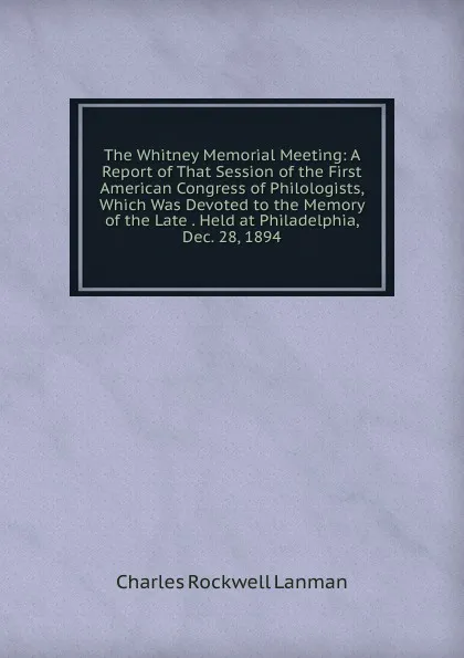 Обложка книги The Whitney Memorial Meeting: A Report of That Session of the First American Congress of Philologists, Which Was Devoted to the Memory of the Late . Held at Philadelphia, Dec. 28, 1894, Charles Rockwell Lanman