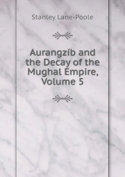 Обложка книги Aurangzib and the Decay of the Mughal Empire, Volume 5, Stanley Lane-Poole