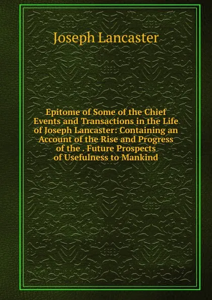 Обложка книги Epitome of Some of the Chief Events and Transactions in the Life of Joseph Lancaster: Containing an Account of the Rise and Progress of the . Future Prospects of Usefulness to Mankind, Joseph Lancaster