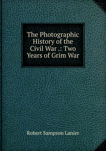 Обложка книги The Photographic History of the Civil War .: Two Years of Grim War, Robert Sampson Lanier