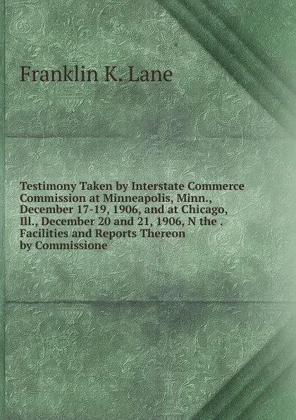 Обложка книги Testimony Taken by Interstate Commerce Commission at Minneapolis, Minn., December 17-19, 1906, and at Chicago, Ill., December 20 and 21, 1906, N the . Facilities and Reports Thereon by Commissione, Franklin K. Lane