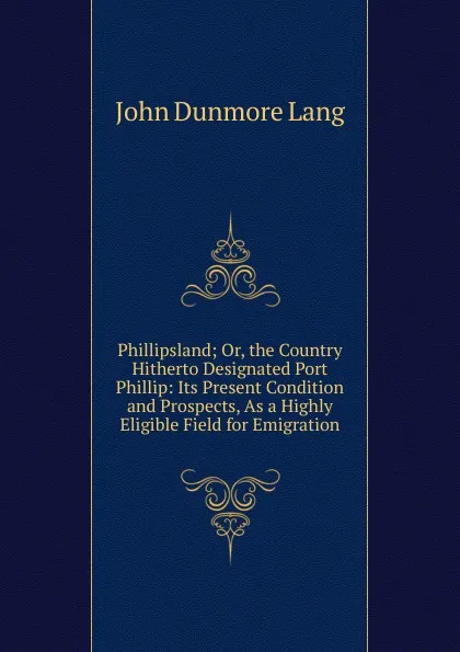 Обложка книги Phillipsland; Or, the Country Hitherto Designated Port Phillip: Its Present Condition and Prospects, As a Highly Eligible Field for Emigration, John Dunmore Lang