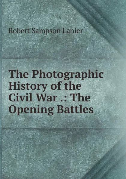 Обложка книги The Photographic History of the Civil War .: The Opening Battles, Robert Sampson Lanier