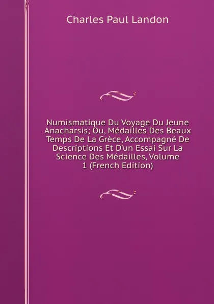 Обложка книги Numismatique Du Voyage Du Jeune Anacharsis; Ou, Medailles Des Beaux Temps De La Grece, Accompagne De Descriptions Et D.un Essai Sur La Science Des Medailles, Volume 1 (French Edition), Charles Paul Landon