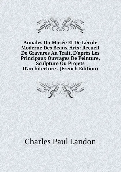 Обложка книги Annales Du Musee Et De L.ecole Moderne Des Beaux-Arts: Recueil De Gravures Au Trait, D.apres Les Principaux Ouvrages De Peinture, Sculpture Ou Projets D.architecture . (French Edition), Charles Paul Landon