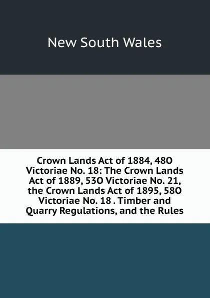 Обложка книги Crown Lands Act of 1884, 48O Victoriae No. 18: The Crown Lands Act of 1889, 53O Victoriae No. 21, the Crown Lands Act of 1895, 58O Victoriae No. 18 . Timber and Quarry Regulations, and the Rules, New South Wales