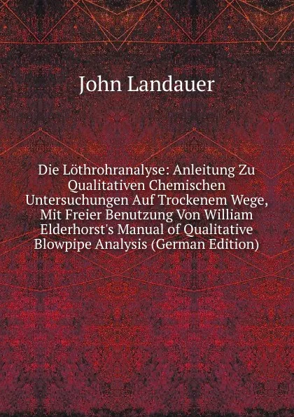 Обложка книги Die Lothrohranalyse: Anleitung Zu Qualitativen Chemischen Untersuchungen Auf Trockenem Wege, Mit Freier Benutzung Von William Elderhorst.s Manual of Qualitative Blowpipe Analysis (German Edition), John Landauer