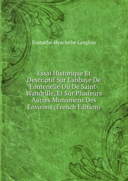 Обложка книги Essai Historique Et Descriptif Sur L.abbaye De Fontenelle Ou De Saint-Wandrille, Et Sur Plusieurs Autres Monumens Des Environs (French Edition), Eustache-Hyacinthe Langlois