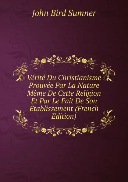 Обложка книги Verite Du Christianisme Prouvee Par La Nature Meme De Cette Religion Et Par Le Fait De Son Etablissement (French Edition), John Bird Sumner