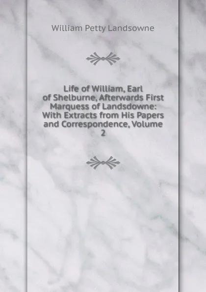 Обложка книги Life of William, Earl of Shelburne, Afterwards First Marquess of Landsdowne: With Extracts from His Papers and Correspondence, Volume 2, William Petty Landsowne