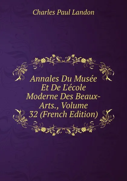 Обложка книги Annales Du Musee Et De L.ecole Moderne Des Beaux-Arts., Volume 32 (French Edition), Charles Paul Landon