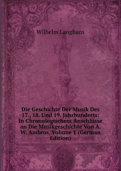 Обложка книги Die Geschichte Der Musik Des 17., 18. Und 19. Jahrhunderts: In Chronologischem Anschlusse an Die Musikgeschichte Von A. W. Ambros, Volume 1 (German Edition), Wilhelm Langhans