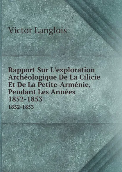 Обложка книги Rapport Sur L.exploration Archeologique De La Cilicie Et De La Petite-Armenie, Pendant Les Annees. 1852-1853, Victor Langlois