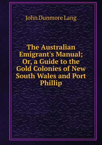 Обложка книги The Australian Emigrant.s Manual; Or, a Guide to the Gold Colonies of New South Wales and Port Phillip, John Dunmore Lang