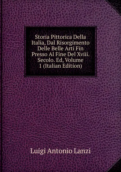 Обложка книги Storia Pittorica Della Italia, Dal Risorgimento Delle Belle Arti Fin Presso Al Fine Del Xviii. Secolo. Ed, Volume 1 (Italian Edition), Luigi Antonio Lanzi