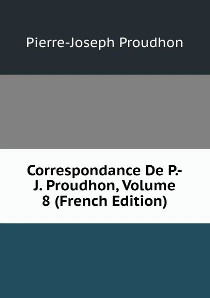 Обложка книги Correspondance De P.-J. Proudhon, Volume 8 (French Edition), Pierre-Joseph Proudhon