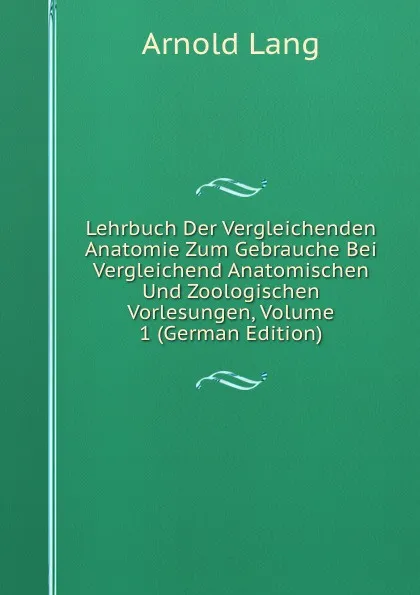 Обложка книги Lehrbuch Der Vergleichenden Anatomie Zum Gebrauche Bei Vergleichend Anatomischen Und Zoologischen Vorlesungen, Volume 1 (German Edition), Arnold Lang