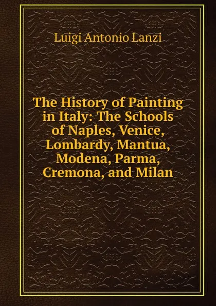 Обложка книги The History of Painting in Italy: The Schools of Naples, Venice, Lombardy, Mantua, Modena, Parma, Cremona, and Milan, Luigi Antonio Lanzi