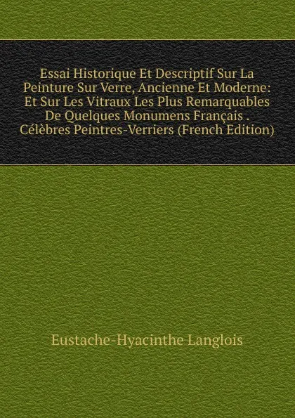 Обложка книги Essai Historique Et Descriptif Sur La Peinture Sur Verre, Ancienne Et Moderne: Et Sur Les Vitraux Les Plus Remarquables De Quelques Monumens Francais . Celebres Peintres-Verriers (French Edition), Eustache-Hyacinthe Langlois