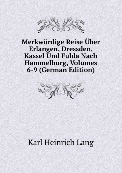 Обложка книги Merkwurdige Reise Uber Erlangen, Dressden, Kassel Und Fulda Nach Hammelburg, Volumes 6-9 (German Edition), Karl Heinrich Lang