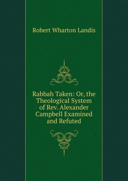 Обложка книги Rabbah Taken: Or, the Theological System of Rev. Alexander Campbell Examined and Refuted, Robert Wharton Landis