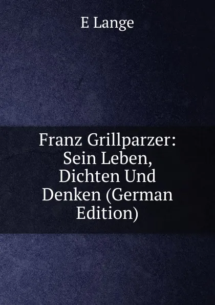 Обложка книги Franz Grillparzer: Sein Leben, Dichten Und Denken (German Edition), E Lange