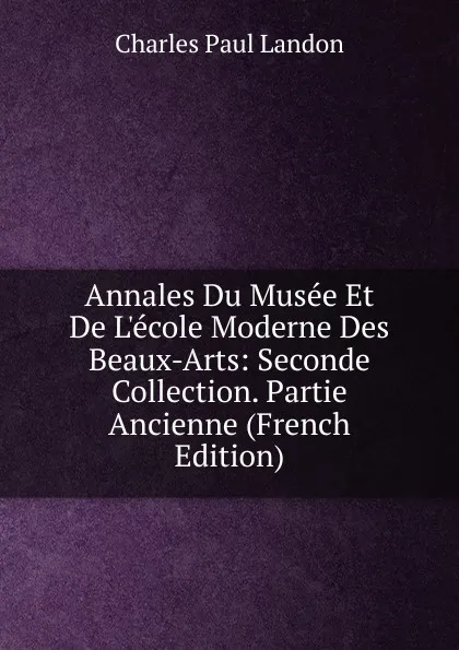 Обложка книги Annales Du Musee Et De L.ecole Moderne Des Beaux-Arts: Seconde Collection. Partie Ancienne (French Edition), Charles Paul Landon