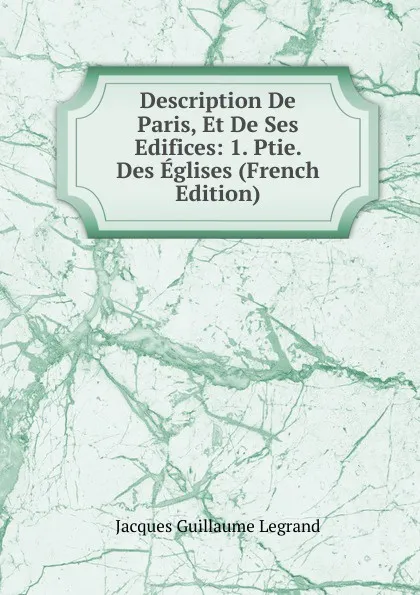 Обложка книги Description De Paris, Et De Ses Edifices: 1. Ptie. Des Eglises (French Edition), Jacques Guillaume Legrand