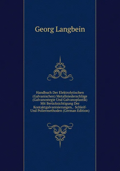 Обложка книги Handbuch Der Elektrolytischen (Galvanischen) Metallniederschlage (Galvanostegie Und Galvanoplastik) Mit Berucksichtigung Der Kontaktgalvanisierungen, . Schleif- Und Poliermethoden (German Edition), Georg Langbein