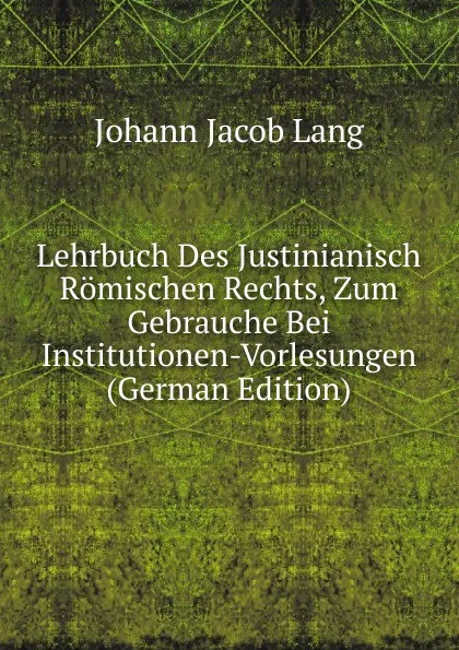 Обложка книги Lehrbuch Des Justinianisch Romischen Rechts, Zum Gebrauche Bei Institutionen-Vorlesungen (German Edition), Johann Jacob Lang