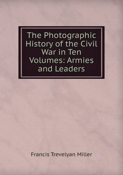 Обложка книги The Photographic History of the Civil War in Ten Volumes: Armies and Leaders, Francis Trevelyan Miller