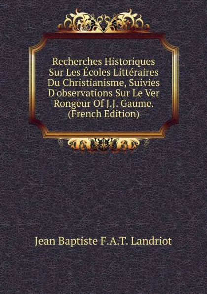 Обложка книги Recherches Historiques Sur Les Ecoles Litteraires Du Christianisme, Suivies D.observations Sur Le Ver Rongeur Of J.J. Gaume. (French Edition), Jean Baptiste F.A.T. Landriot