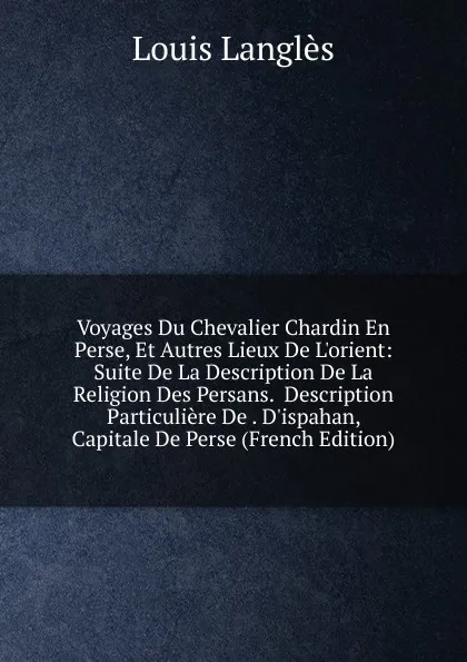 Обложка книги Voyages Du Chevalier Chardin En Perse, Et Autres Lieux De L.orient: Suite De La Description De La Religion Des Persans.  Description Particuliere De . D.ispahan, Capitale De Perse (French Edition), Louis Langlès