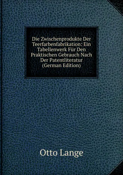 Обложка книги Die Zwischenprodukte Der Teerfarbenfabrikation: Ein Tabellenwerk Fur Den Praktischen Gebrauch Nach Der Patentliteratur (German Edition), Otto Lange