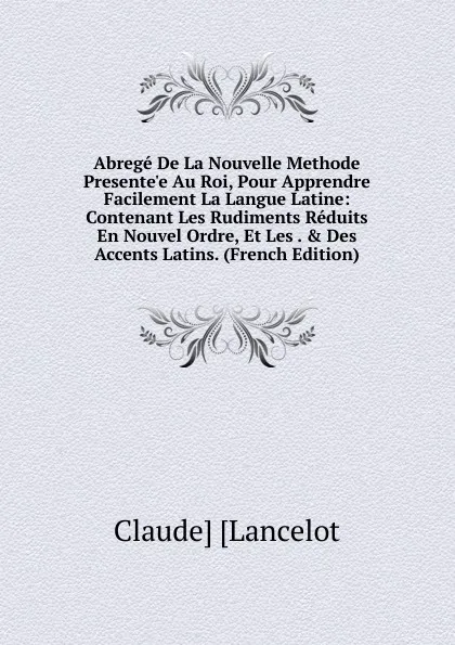 Обложка книги Abrege De La Nouvelle Methode Presente.e Au Roi, Pour Apprendre Facilement La Langue Latine: Contenant Les Rudiments Reduits En Nouvel Ordre, Et Les . . Des Accents Latins. (French Edition), Claude Lancelot